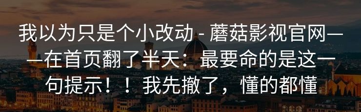 我以为只是个小改动 - 蘑菇影视官网——在首页翻了半天：最要命的是这一句提示！！我先撤了，懂的都懂
