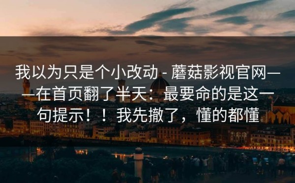 我以为只是个小改动 - 蘑菇影视官网——在首页翻了半天：最要命的是这一句提示！！我先撤了，懂的都懂
