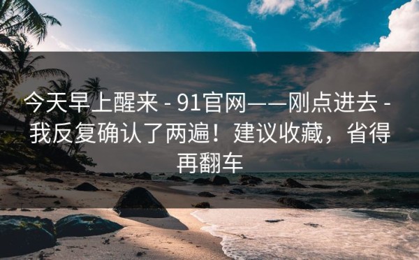 今天早上醒来 - 91官网——刚点进去 - 我反复确认了两遍！建议收藏，省得再翻车