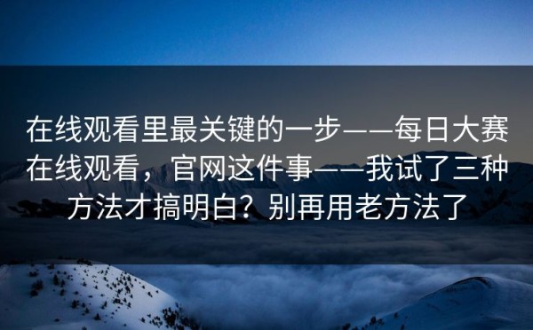在线观看里最关键的一步——每日大赛在线观看，官网这件事——我试了三种方法才搞明白？别再用老方法了