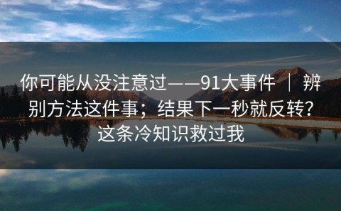 你可能从没注意过——91大事件 ｜ 辨别方法这件事；结果下一秒就反转？这条冷知识救过我