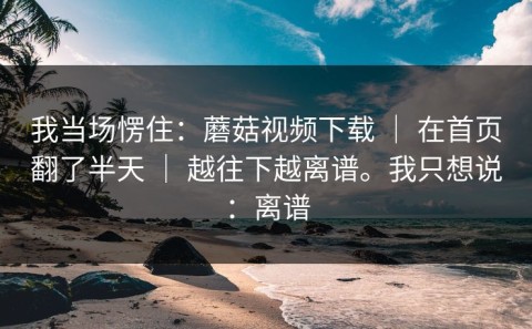 我当场愣住：蘑菇视频下载 ｜ 在首页翻了半天 ｜ 越往下越离谱。我只想说：离谱