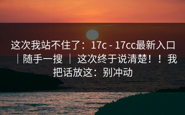 这次我站不住了：17c - 17cc最新入口｜随手一搜 ｜ 这次终于说清楚！！我把话放这：别冲动