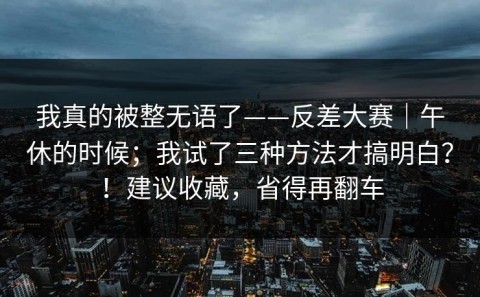 我真的被整无语了——反差大赛｜午休的时候；我试了三种方法才搞明白？！建议收藏，省得再翻车