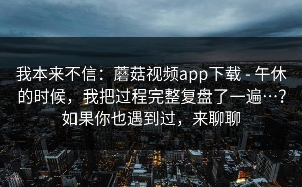 我本来不信：蘑菇视频app下载 - 午休的时候，我把过程完整复盘了一遍…？如果你也遇到过，来聊聊