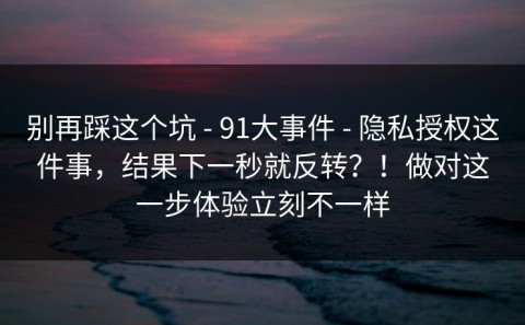 别再踩这个坑 - 91大事件 - 隐私授权这件事，结果下一秒就反转？！做对这一步体验立刻不一样
