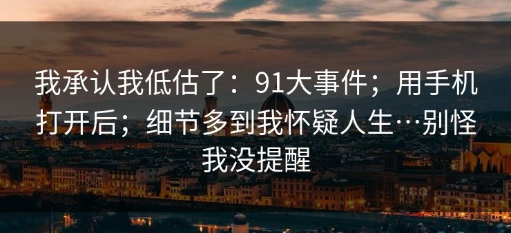 我承认我低估了：91大事件；用手机打开后；细节多到我怀疑人生…别怪我没提醒
