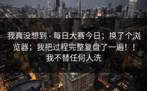 我真没想到 - 每日大赛今日；换了个浏览器；我把过程完整复盘了一遍！！我不替任何人洗
