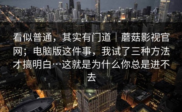看似普通，其实有门道｜蘑菇影视官网；电脑版这件事，我试了三种方法才搞明白…这就是为什么你总是进不去
