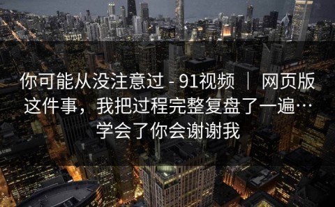 你可能从没注意过 - 91视频 ｜ 网页版这件事，我把过程完整复盘了一遍…学会了你会谢谢我
