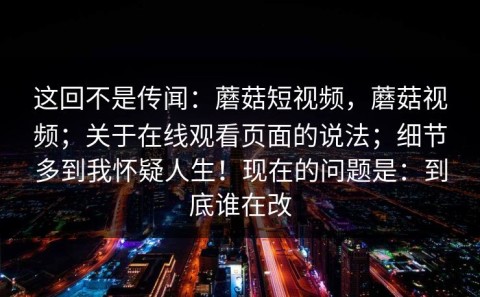 这回不是传闻：蘑菇短视频，蘑菇视频；关于在线观看页面的说法；细节多到我怀疑人生！现在的问题是：到底谁在改