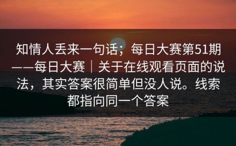 知情人丢来一句话；每日大赛第51期——每日大赛｜关于在线观看页面的说法，其实答案很简单但没人说。线索都指向同一个答案