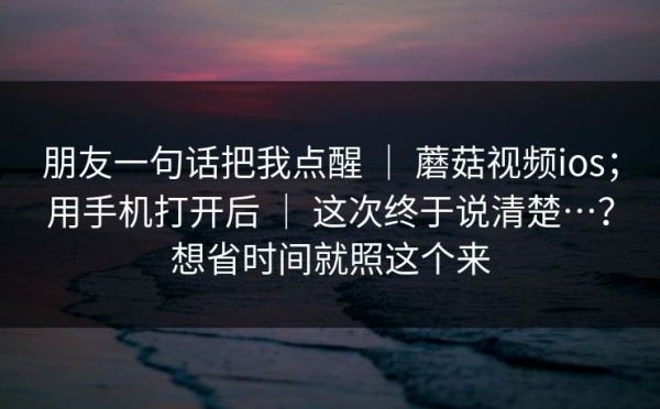 朋友一句话把我点醒 ｜ 蘑菇视频ios；用手机打开后 ｜ 这次终于说清楚…？想省时间就照这个来