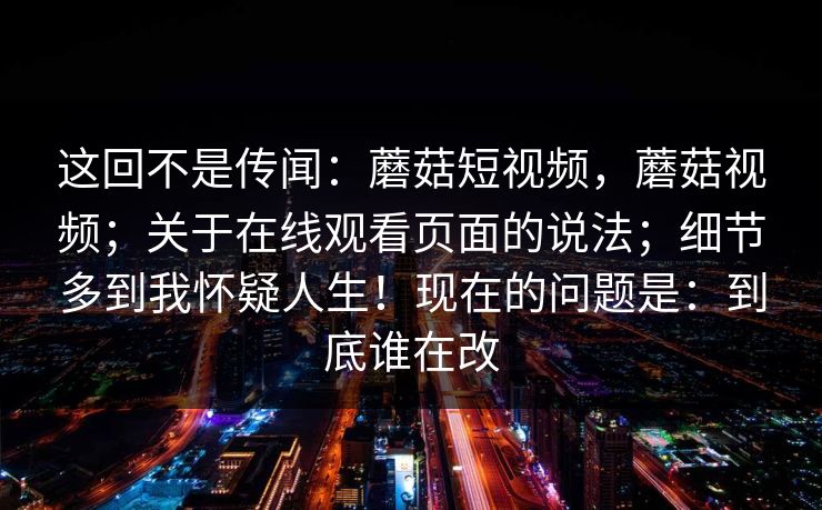 这回不是传闻:蘑菇短视频,蘑菇视频;关于在线观看页面的说法;细节多到我怀疑人生!现在的问题是:到底谁在改 这回不是传闻:蘑菇短视频,蘑菇视频;关于在线观看页面的说法;细节多到我怀疑人生!现在的问题是:到底谁在改