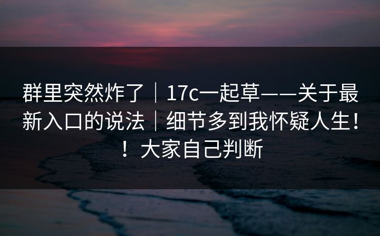 群里突然炸了|17c一起草——关于最新入口的说法|细节多到我怀疑人生!!大家自己判断 群里突然炸了|17c一起草——关于最新入口的说法|细节多到我怀疑人生!!大家自己判断