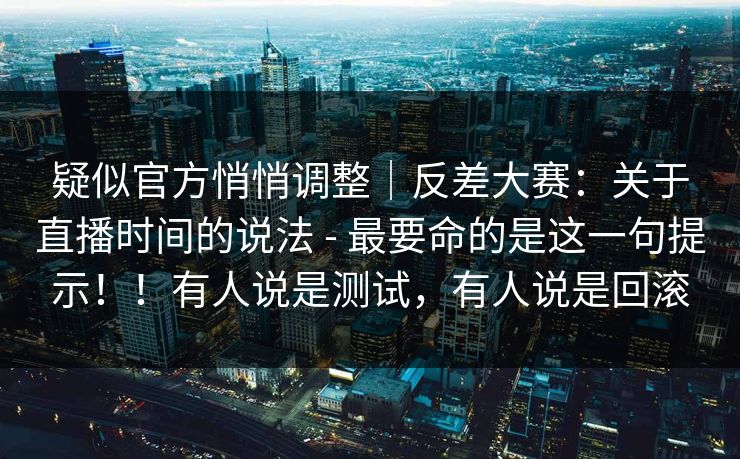 疑似官方悄悄调整｜反差大赛：关于直播时间的说法 - 最要命的是这一句提示！！有人说是测试，有人说是回滚