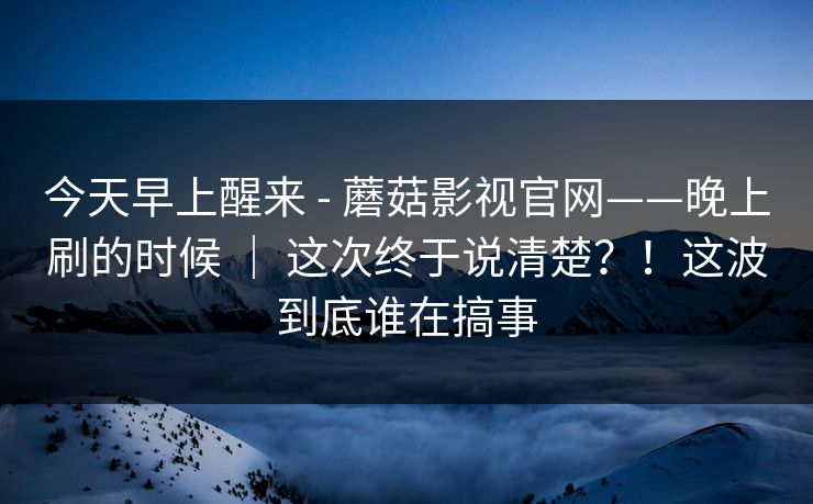 今天早上醒来 - 蘑菇影视官网——晚上刷的时候 ｜ 这次终于说清楚？！这波到底谁在搞事