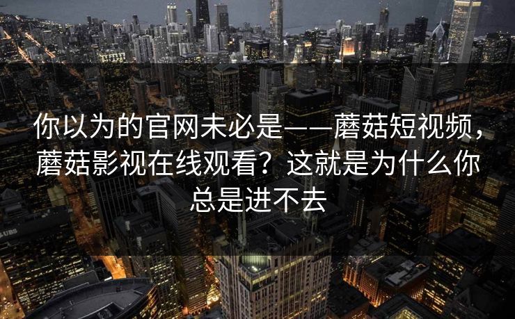 你以为的官网未必是——蘑菇短视频，蘑菇影视在线观看？这就是为什么你总是进不去