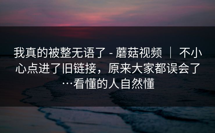 我真的被整无语了 - 蘑菇视频 ｜ 不小心点进了旧链接，原来大家都误会了…看懂的人自然懂