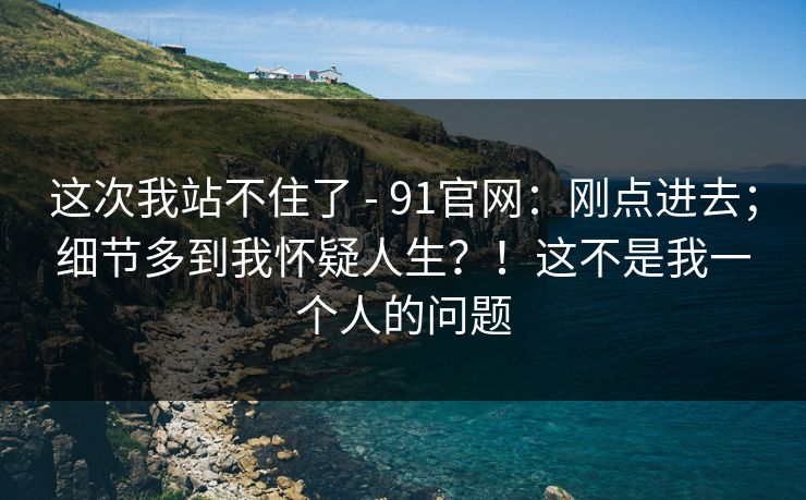 这次我站不住了 - 91官网：刚点进去；细节多到我怀疑人生？！这不是我一个人的问题