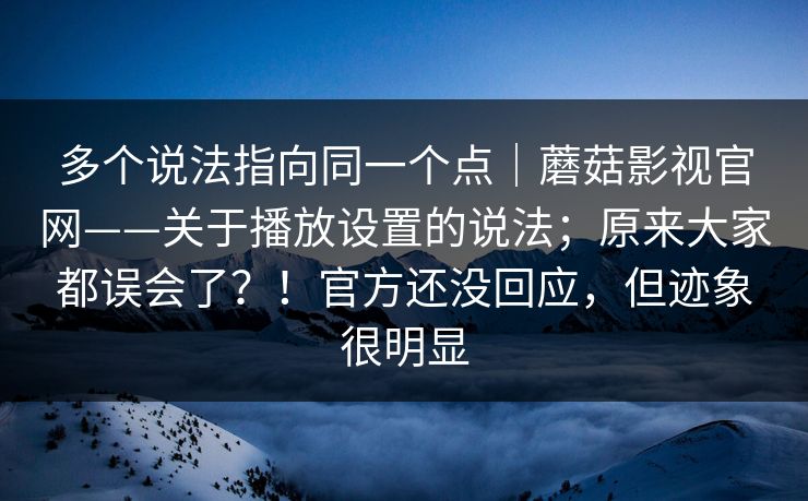 多个说法指向同一个点｜蘑菇影视官网——关于播放设置的说法；原来大家都误会了？！官方还没回应，但迹象很明显