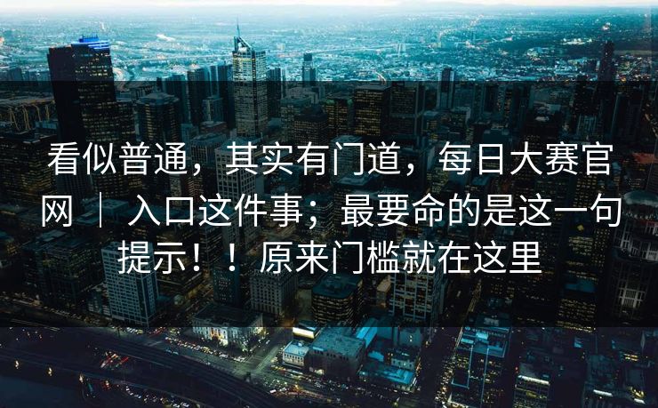 看似普通,其实有门道,每日大赛官网 | 入口这件事;最要命的是这一句提示!!原来门槛就在这里 看似普通,其实有门道,每日大赛官网 | 入口这件事;最要命的是这一句提示!!原来门槛就在这里