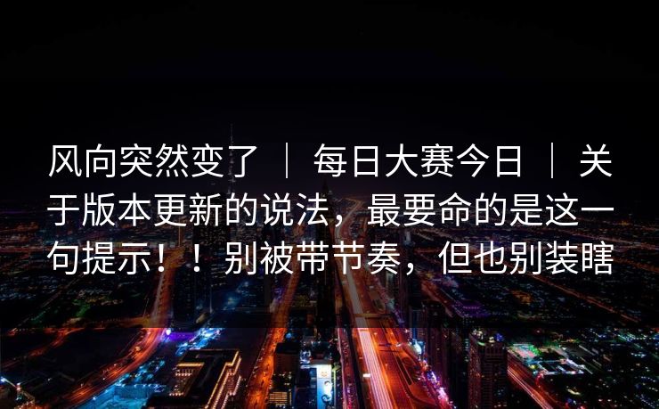 风向突然变了 | 每日大赛今日 | 关于版本更新的说法,最要命的是这一句提示!!别被带节奏,但也别装瞎 风向突然变了 | 每日大赛今日 | 关于版本更新的说法,最要命的是这一句提示!!别被带节奏,但也别装瞎