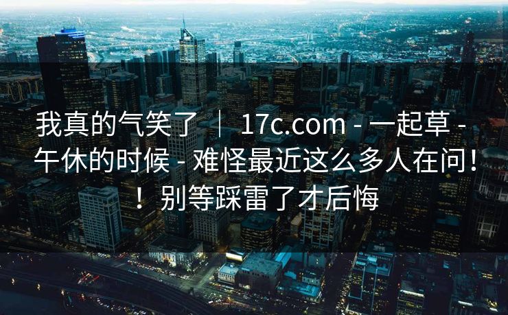 我真的气笑了 | 17c.com - 一起草 - 午休的时候 - 难怪最近这么多人在问!!别等踩雷了才后悔 我真的气笑了 | 17c.com - 一起草 - 午休的时候 - 难怪最近这么多人在问!!别等踩雷了才后悔