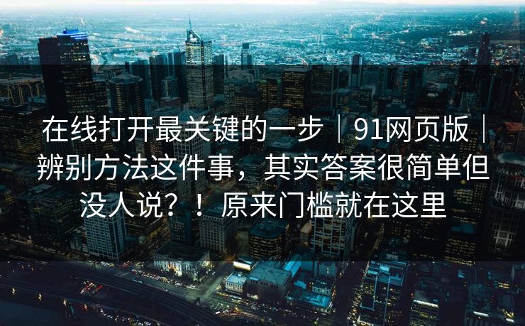 在线打开最关键的一步｜91网页版｜辨别方法这件事，其实答案很简单但没人说？！原来门槛就在这里