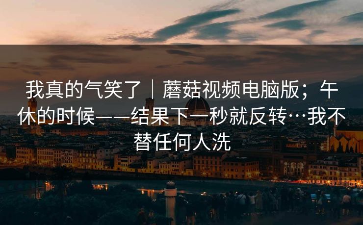 我真的气笑了｜蘑菇视频电脑版；午休的时候——结果下一秒就反转…我不替任何人洗
