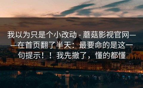 我以为只是个小改动 - 蘑菇影视官网——在首页翻了半天：最要命的是这一句提示！！我先撤了，懂的都懂