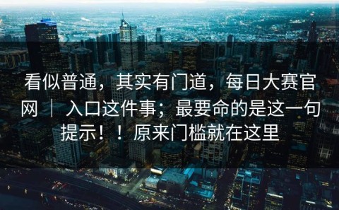 看似普通，其实有门道，每日大赛官网 ｜ 入口这件事；最要命的是这一句提示！！原来门槛就在这里
