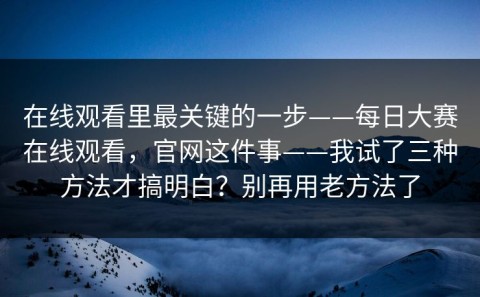 在线观看里最关键的一步——每日大赛在线观看，官网这件事——我试了三种方法才搞明白？别再用老方法了