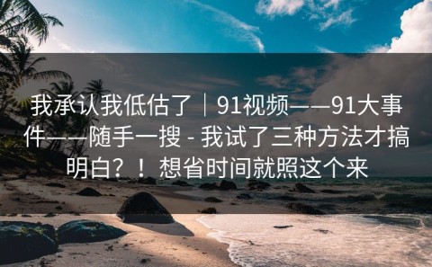 我承认我低估了｜91视频——91大事件——随手一搜 - 我试了三种方法才搞明白？！想省时间就照这个来