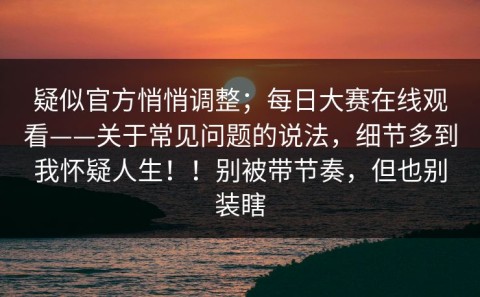 疑似官方悄悄调整；每日大赛在线观看——关于常见问题的说法，细节多到我怀疑人生！！别被带节奏，但也别装瞎