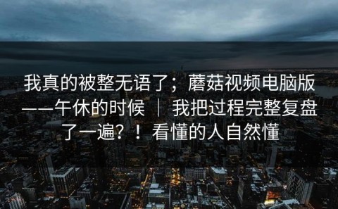 我真的被整无语了；蘑菇视频电脑版——午休的时候 ｜ 我把过程完整复盘了一遍？！看懂的人自然懂