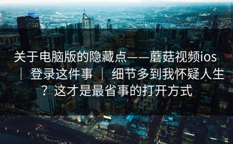 关于电脑版的隐藏点——蘑菇视频ios ｜ 登录这件事 ｜ 细节多到我怀疑人生？这才是最省事的打开方式