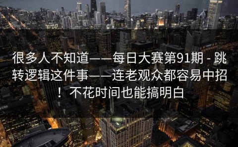 很多人不知道——每日大赛第91期 - 跳转逻辑这件事——连老观众都容易中招！不花时间也能搞明白