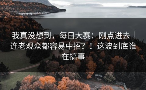 我真没想到，每日大赛：刚点进去｜连老观众都容易中招？！这波到底谁在搞事
