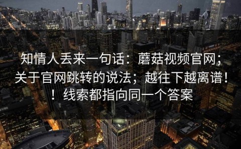 知情人丢来一句话：蘑菇视频官网；关于官网跳转的说法；越往下越离谱！！线索都指向同一个答案