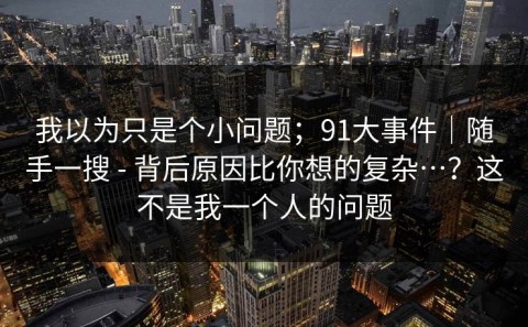 我以为只是个小问题；91大事件｜随手一搜 - 背后原因比你想的复杂…？这不是我一个人的问题