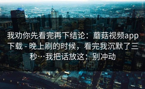 我劝你先看完再下结论：蘑菇视频app下载 - 晚上刷的时候，看完我沉默了三秒…我把话放这：别冲动