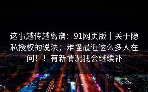 这事越传越离谱：91网页版｜关于隐私授权的说法；难怪最近这么多人在问！！有新情况我会继续补
