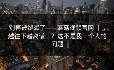 别再被绕晕了——蘑菇视频官网 ｜ ，越往下越离谱…？这不是我一个人的问题