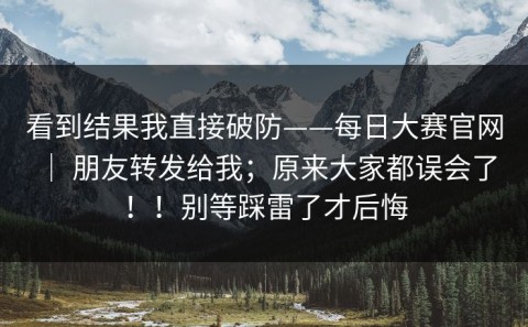 看到结果我直接破防——每日大赛官网 ｜ 朋友转发给我；原来大家都误会了！！别等踩雷了才后悔