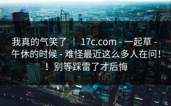 我真的气笑了 ｜ 17c.com - 一起草 - 午休的时候 - 难怪最近这么多人在问！！别等踩雷了才后悔