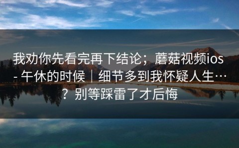 我劝你先看完再下结论；蘑菇视频ios - 午休的时候｜细节多到我怀疑人生…？别等踩雷了才后悔
