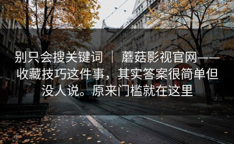 别只会搜关键词 ｜ 蘑菇影视官网——收藏技巧这件事，其实答案很简单但没人说。原来门槛就在这里