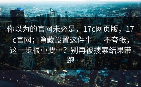 你以为的官网未必是，17c网页版，17c官网；隐藏设置这件事 ｜ 不夸张，这一步很重要…？别再被搜索结果带跑