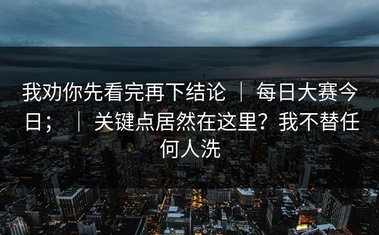 我劝你先看完再下结论 | 每日大赛今日; | 关键点居然在这里?我不替任何人洗 我劝你先看完再下结论 | 每日大赛今日; | 关键点居然在这里?我不替任何人洗